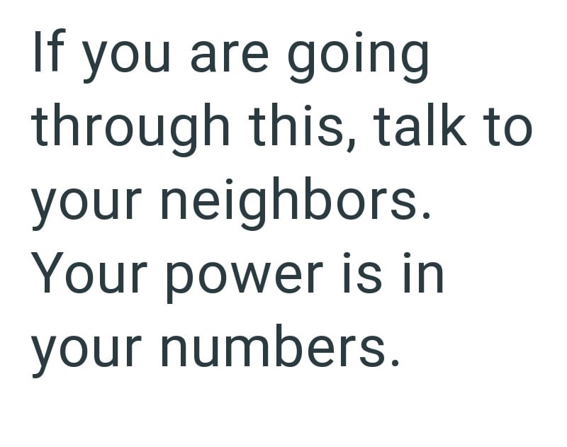 If you are going through this, talk to your neighbors. Your power is in your numbers.