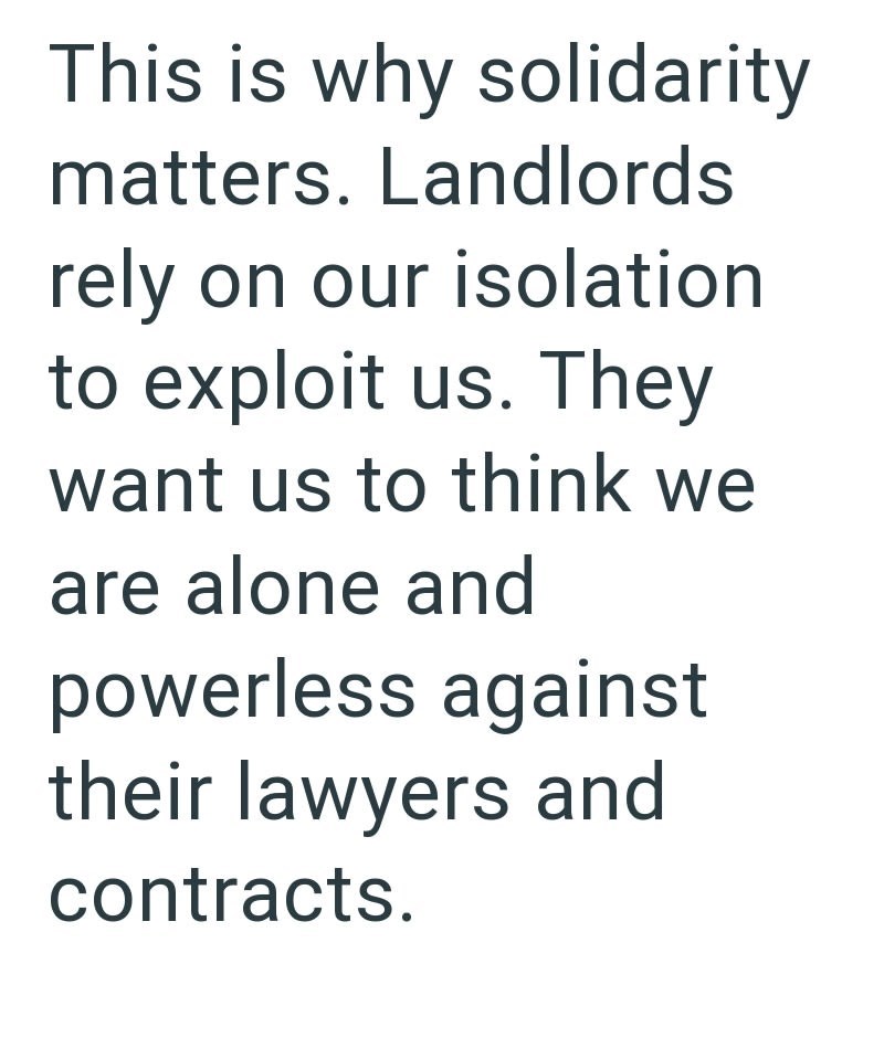 This is why solidarity matters. Landlords rely on our isolation to exploit us. They want us to think we are alone and powerless against their lawyers and contracts.