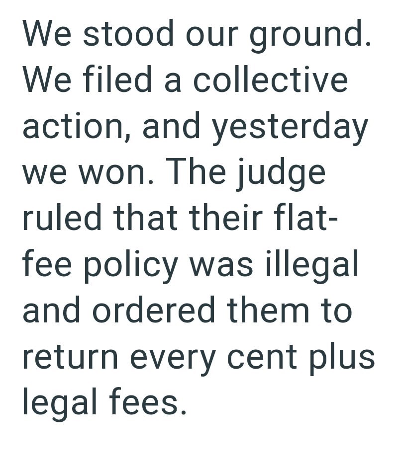 We stood our ground. We filed a collective action, and yesterday we won. The judge ruled that their flat- fee policy was illegal and ordered them to return every cent plus legal fees.