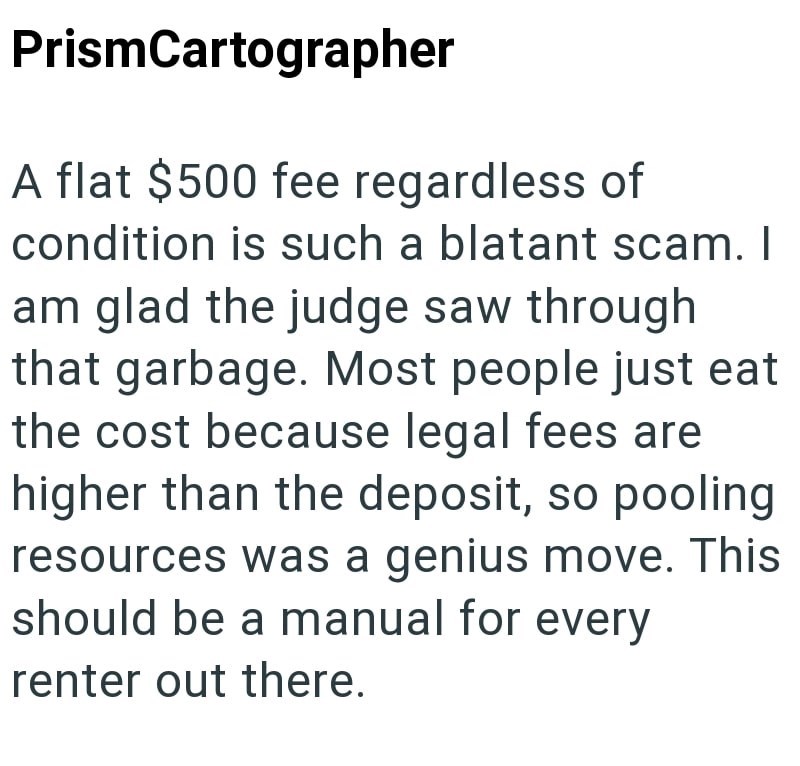 PrismCartographer A flat $500 fee regardless of condition is such a blatant scam. I am glad the judge saw through that garbage. Most people just eat the cost because legal fees are higher than the deposit, so pooling resources was a genius move. This should be a manual for every renter out there.