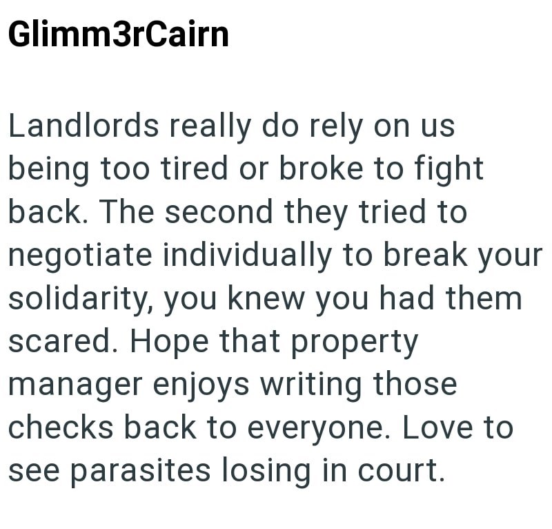 Glimm3rCairn Landlords really do rely on us being too tired or broke to fight back. The second they tried to negotiate individually to break your solidarity, you knew you had them scared. Hope that property manager enjoys writing those checks back to everyone. Love to see parasites losing in court.