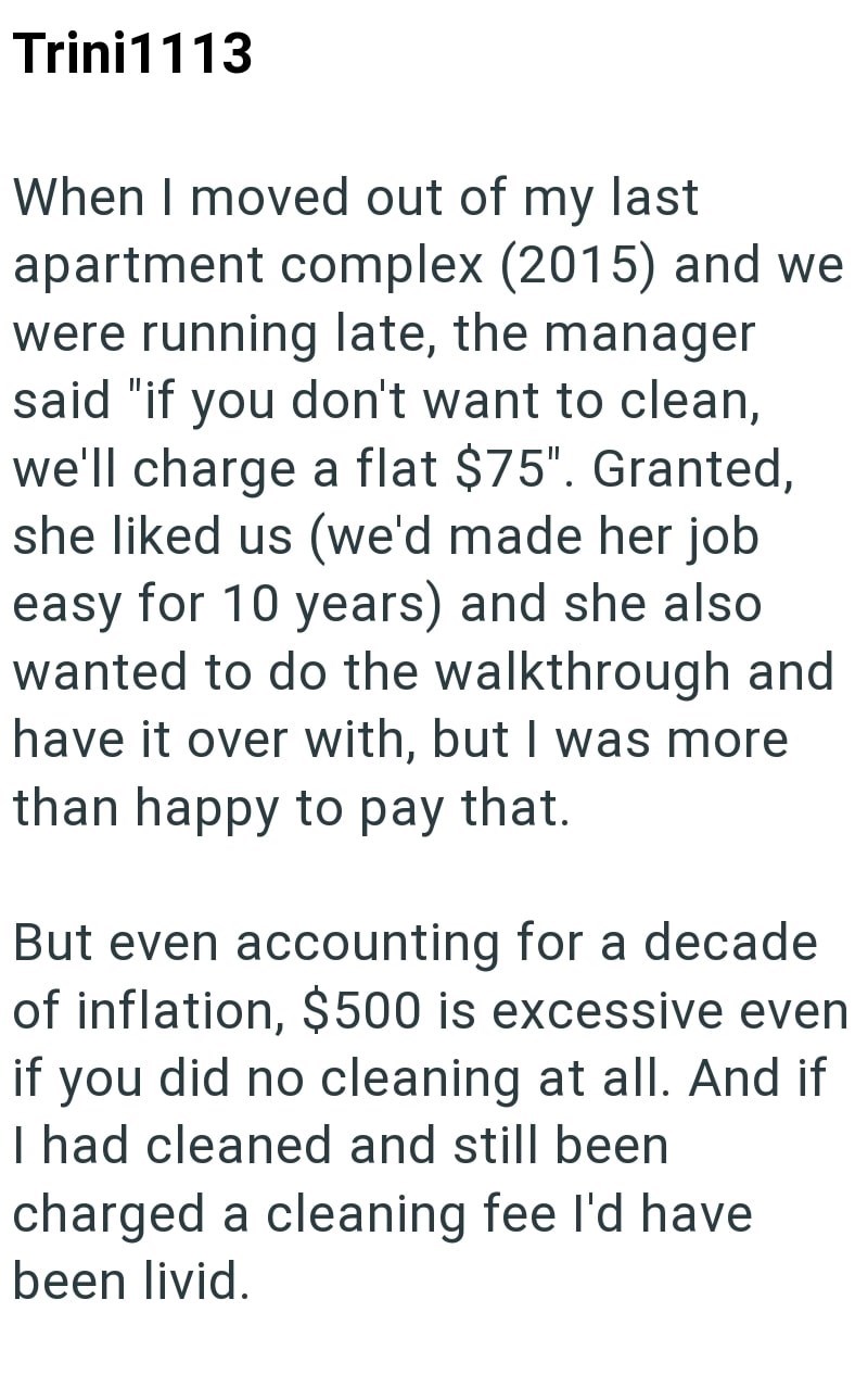 Trini1113 When I moved out of my last apartment complex (2015) and we were running late, the manager said "if you don't want to clean, we'll charge a flat $75". Granted, she liked us (we'd made her job easy for 10 years) and she also wanted to do the walkthrough and have it over with, but I was more than happy to pay that. But even accounting for a decade of inflation, $500 is excessive even if you did no cleaning at all. And if I had cleaned and still been charged a cleaning fee I'd have been l