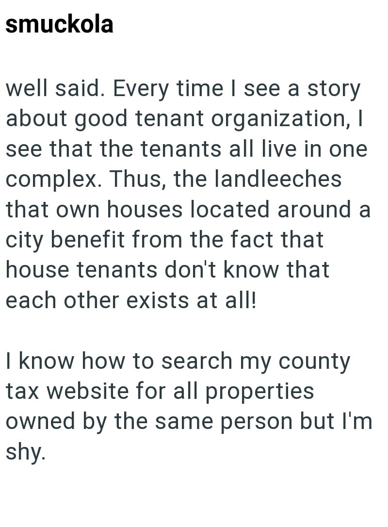 smuckola well said. Every time I see a story about good tenant organization, I see that the tenants all live in one complex. Thus, the landleeches that own houses located around a city benefit from the fact that house tenants don't know that each other exists at all! I know how to search my county tax website for all properties owned by the same person but I'm shy.