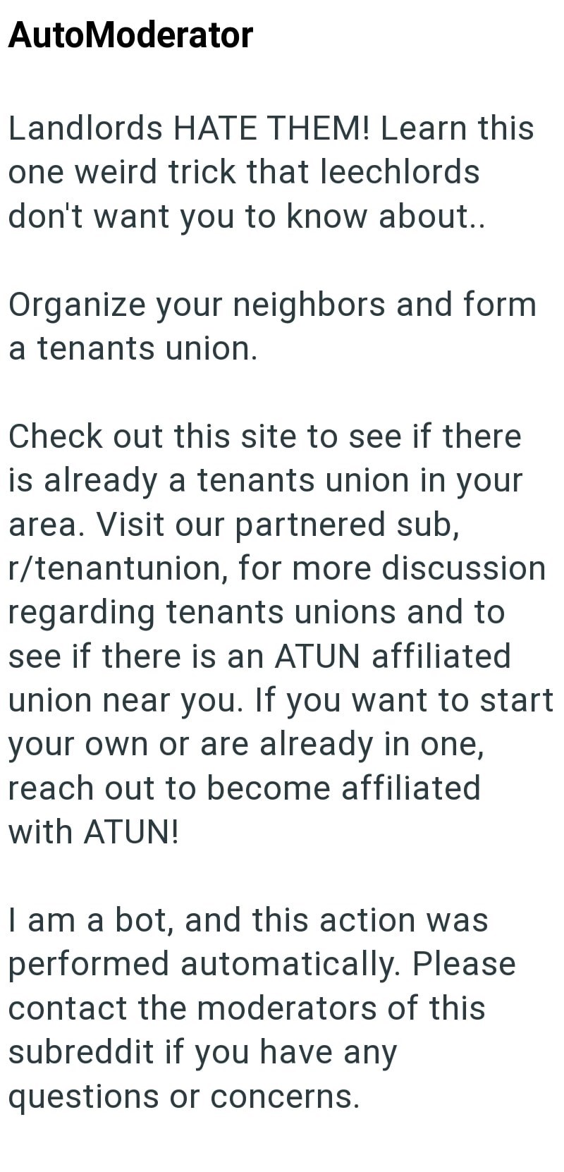 AutoModerator Landlords HATE THEM! Learn this one weird trick that leechlords don't want you to know about.. Organize your neighbors and form a tenants union. Check out this site to see if there is already a tenants union in your area. Visit our partnered sub, r/tenantunion, for more discussion regarding tenants unions and to see if there is an ATUN affiliated union near you. If you want to start your own or are already in one, reach out to become affiliated with ATUN! I am a bot, and this actio