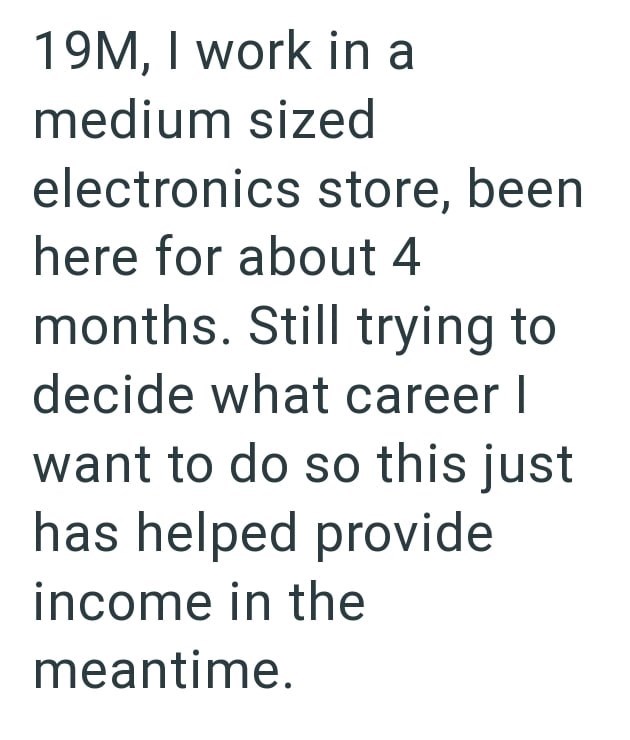 19M, I work in a medium sized electronics store, been here for about 4 months. Still trying to decide what career I want to do so this just has helped provide income in the meantime.