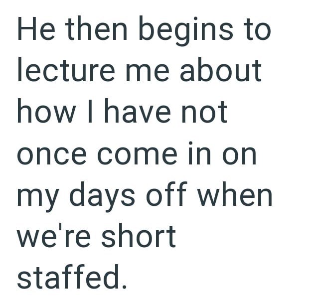 He then begins to lecture me about how I have not once come in on my days off when we're short staffed.