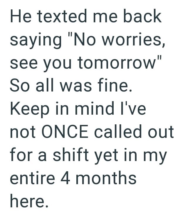 He texted me back saying "No worries, see you tomorrow" So all was fine. Keep in mind I've not ONCE called out for a shift yet in my entire 4 months here.