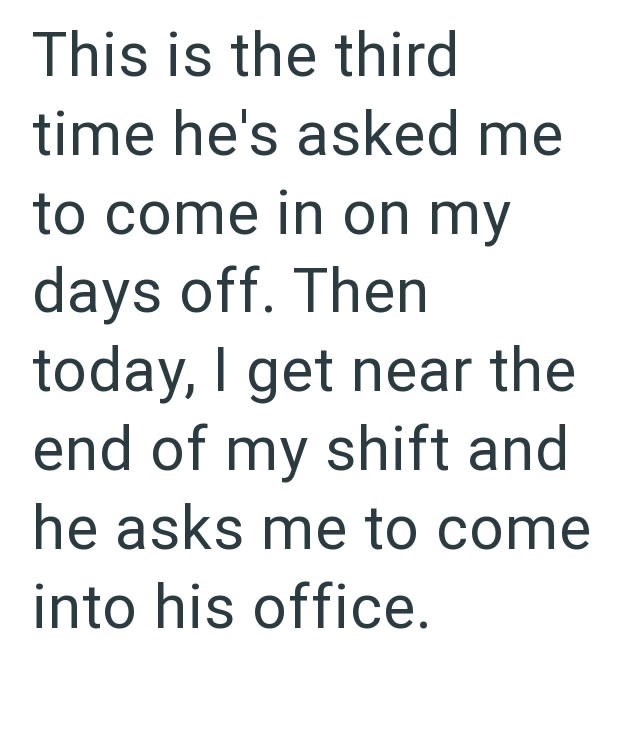 This is the third time he's asked me to come in on my days off. Then today, I get near the end of my shift and he asks me to come into his office.