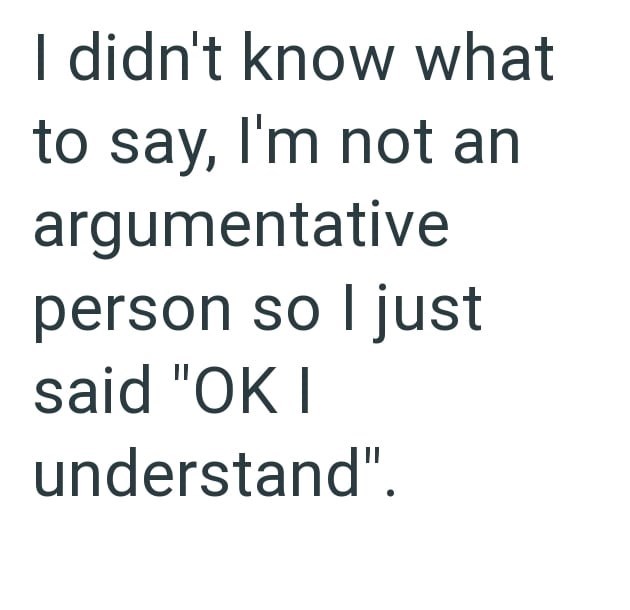 I didn't know what to say, I'm not an argumentative person so I just said "OK I understand".