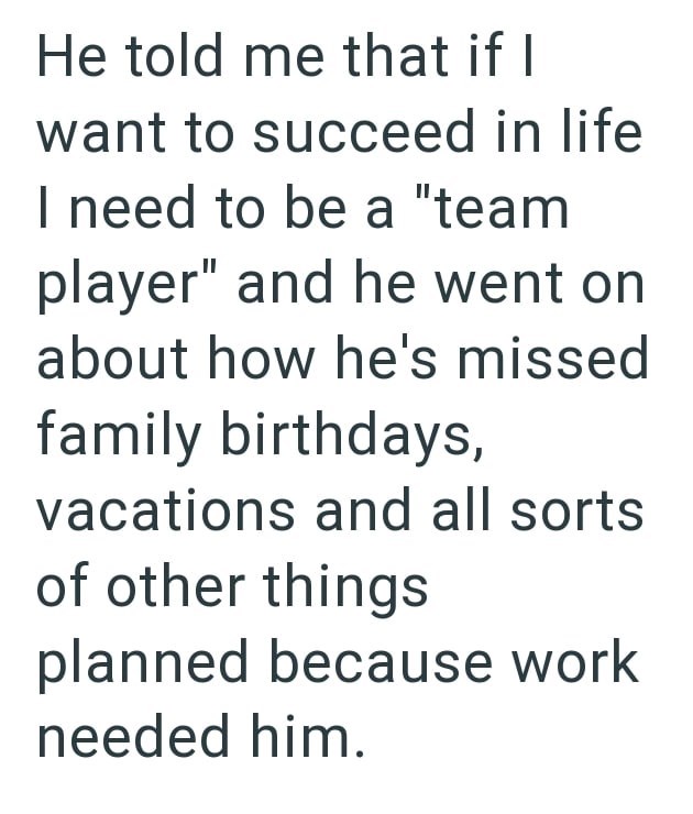 He told me that if I want to succeed in life I need to be a "team player" and he went on about how he's missed family birthdays, vacations and all sorts of other things planned because work needed him.