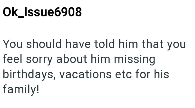 Ok_Issue6908 You should have told him that you feel sorry about him missing birthdays, vacations etc for his family!