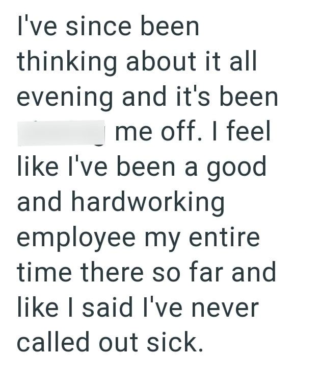 I've since been thinking about it all evening and it's been me off. I feel like I've been a good and hardworking employee my entire time there so far and like I said I've never called out sick.