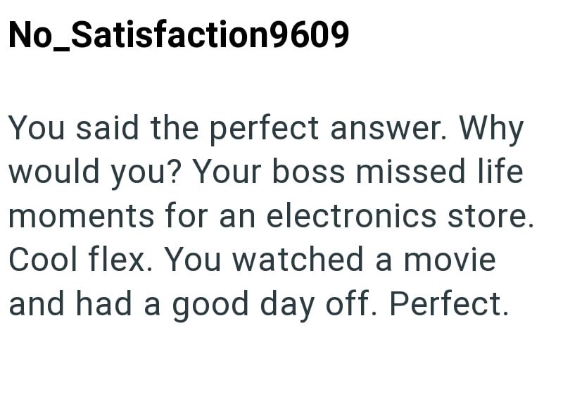 No_Satisfaction9609 You said the perfect answer. Why would you? Your boss missed life moments for an electronics store. Cool flex. You watched a movie and had a good day off. Perfect.