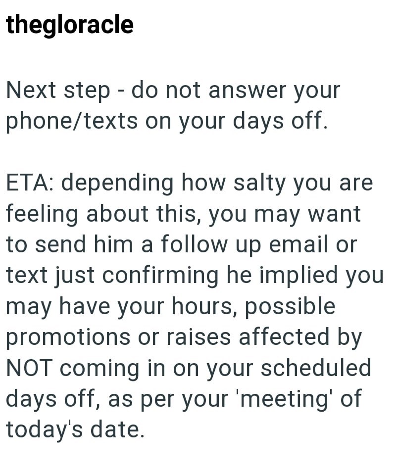 thegloracle - Next step do not answer your phone/texts on your days off. ETA: depending how salty you are feeling about this, you may want to send him a follow up email or text just confirming he implied you may have your hours, possible promotions or raises affected by NOT coming in on your scheduled days off, as per your 'meeting' of today's date.