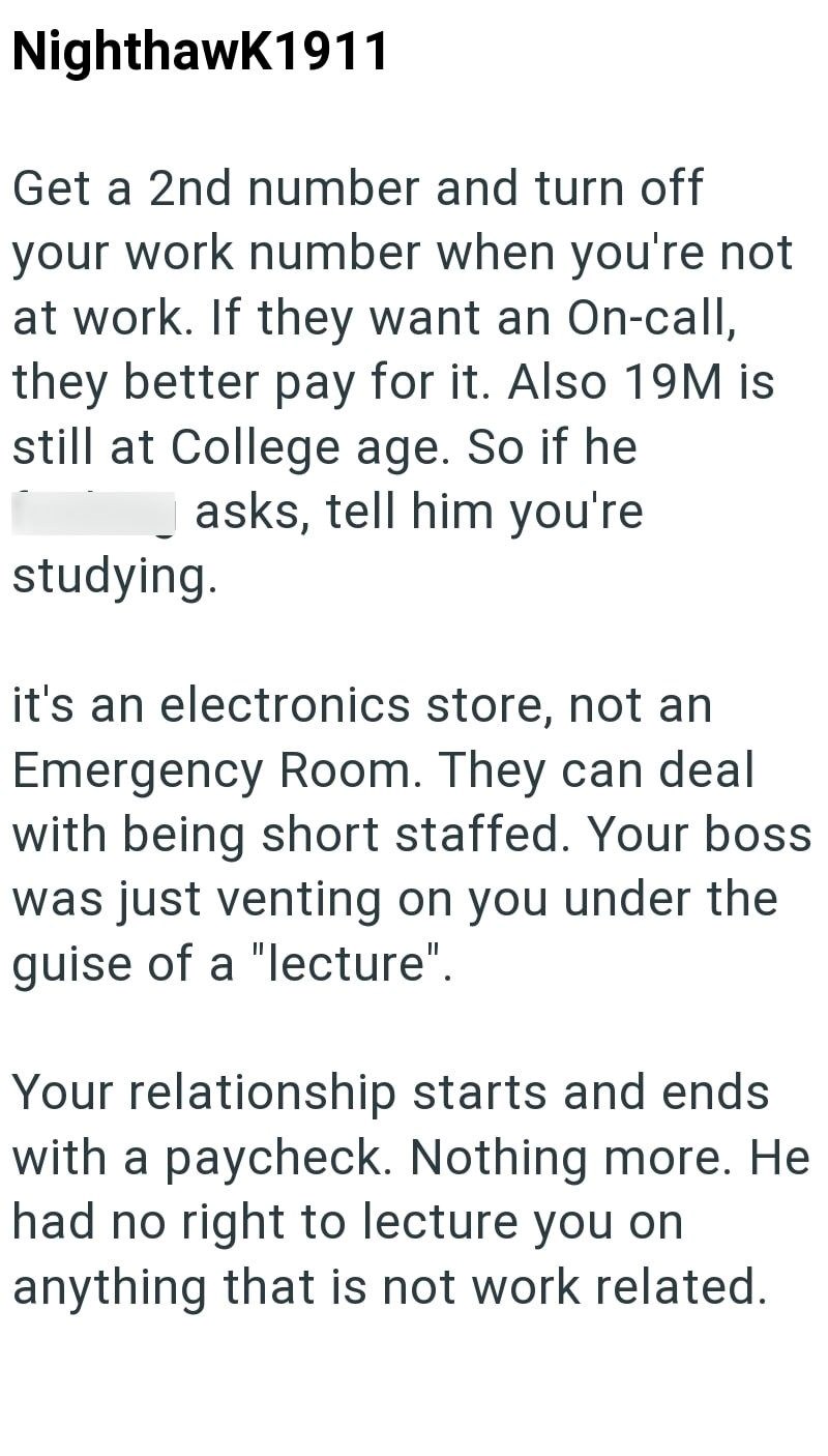 Nighthawk1911 Get a 2nd number and turn off your work number when you're not at work. If they want an On-call, they better pay for it. Also 19M is still at College age. So if he asks, tell him you're studying. it's an electronics store, not an Emergency Room. They can deal with being short staffed. Your boss was just venting on you under the guise of a "lecture". Your relationship starts and ends with a paycheck. Nothing more. He had no right to lecture you on anything that is not work related.