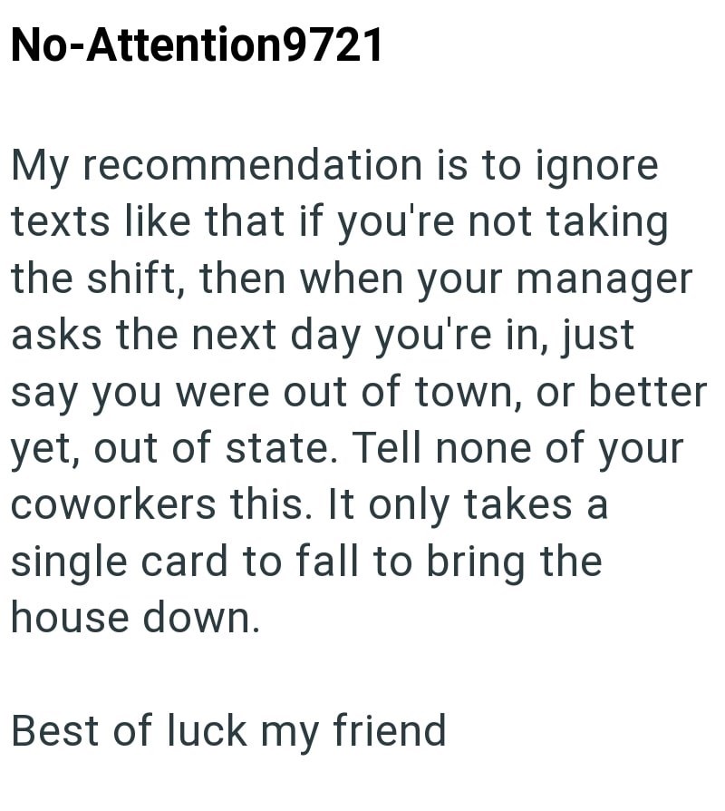 No-Attention9721 My recommendation is to ignore texts like that if you're not taking the shift, then when your manager asks the next day you're in, just say you were out of town, or better yet, out of state. Tell none of your coworkers this. It only takes a single card to fall to bring the house down. Best of luck my friend