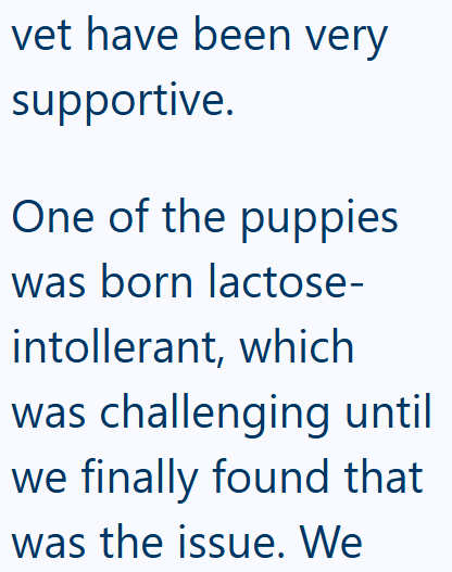 vet have been very supportive. One of the puppies was born lactose- intollerant, which was challenging until we finally found that was the issue. We