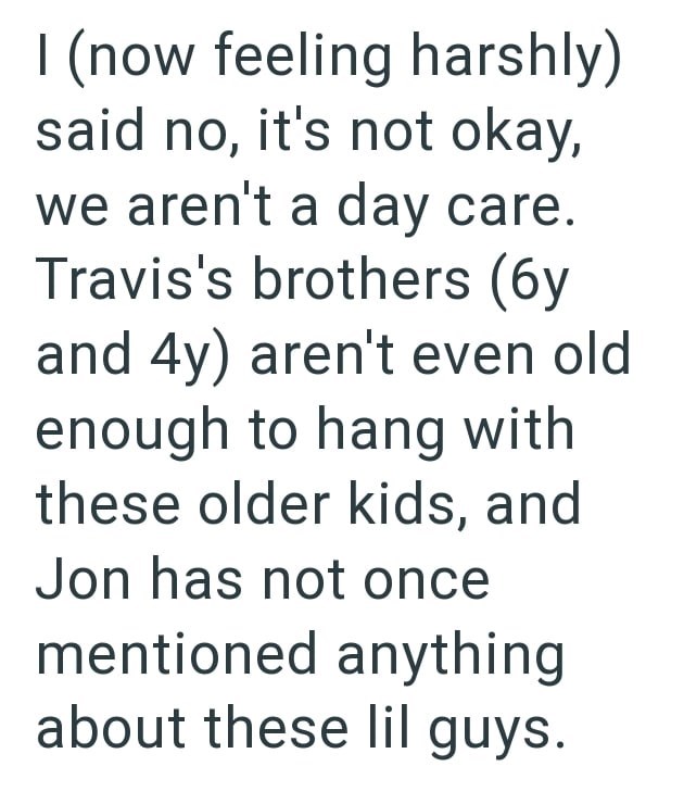 I (now feeling harshly) said no, it's not okay, we aren't a day care. Travis's brothers (6y and 4y) aren't even old enough to hang with these older kids, and Jon has not once mentioned anything about these lil guys.