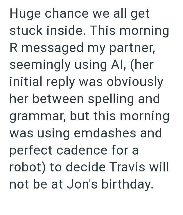 Huge chance we all get stuck inside. This morning R messaged my partner, seemingly using Al, (her initial reply was obviously her between spelling and grammar, but this morning was using emdashes and perfect cadence for a robot) to decide Travis will not be at Jon's birthday.