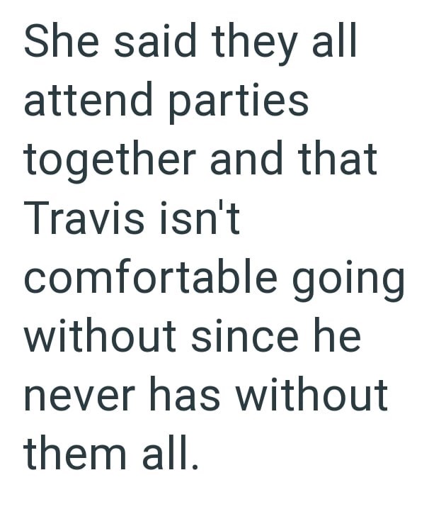She said they all attend parties together and that Travis isn't comfortable going without since he never has without them all.