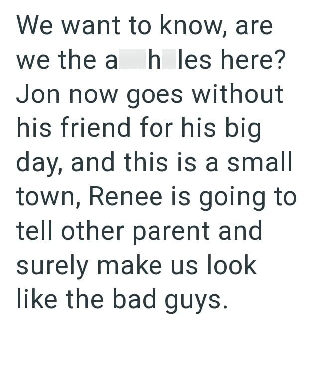 We want to know, are we the ah les here? Jon now goes without his friend for his big day, and this is a small town, Renee is going to tell other parent and surely make us look like the bad guys.