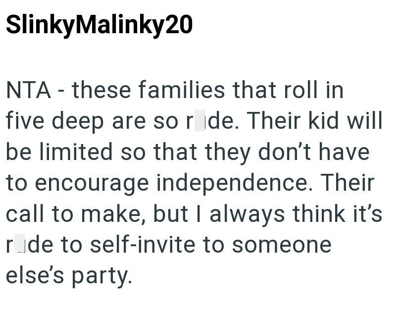 SlinkyMalinky20 NTA these families that roll in - five deep are so ride. Their kid will be limited so that they don't have to encourage independence. Their call to make, but I always think it's rode to self-invite to someone else's party.
