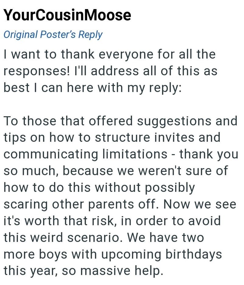 YourCousin Moose Original Poster's Reply I want to thank everyone for all the responses! I'll address all of this as best I can here with my reply: To those that offered suggestions and tips on how to structure invites and communicating limitations - thank you so much, because we weren't sure of how to do this without possibly scaring other parents off. Now we see it's worth that risk, in order to avoid this weird scenario. We have two more boys with upcoming birthdays this year, so massive help