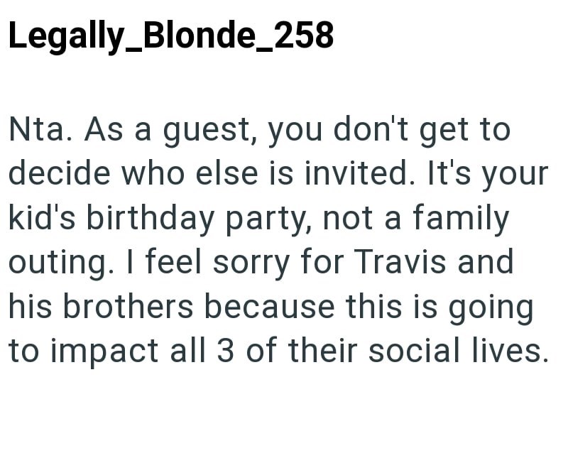 Legally Blonde_258 Nta. As a guest, you don't get to decide who else is invited. It's your kid's birthday party, not a family outing. I feel sorry for Travis and his brothers because this is going to impact all 3 of their social lives.