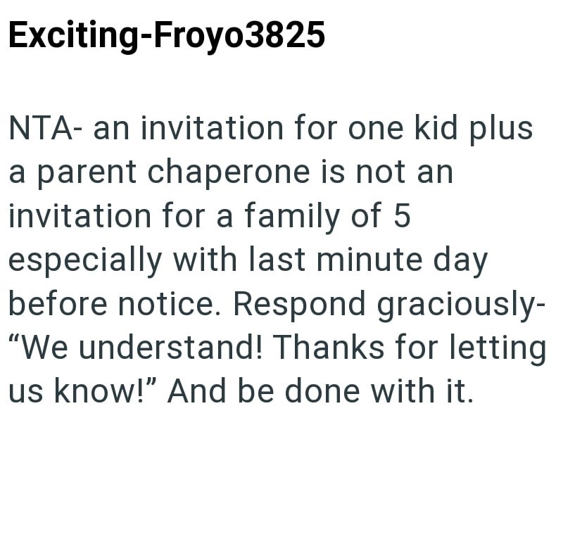 Exciting-Froyo3825 NTA- an invitation for one kid plus a parent chaperone is not an invitation for a family of 5 especially with last minute day before notice. Respond graciously- "We understand! Thanks for letting us know!" And be done with it.