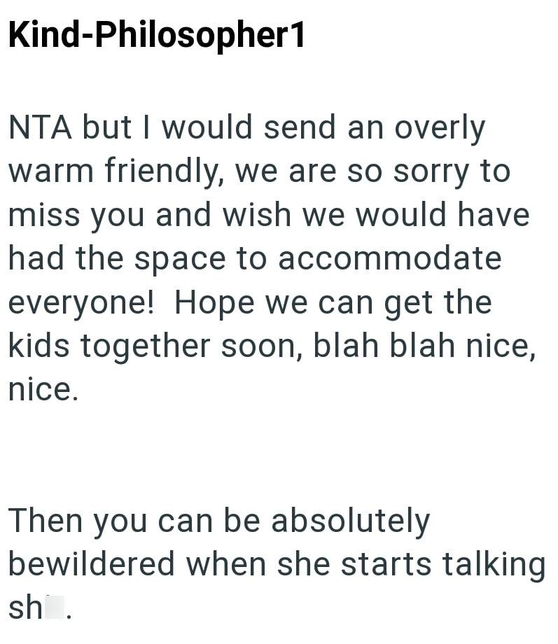 Kind-Philosopher1 NTA but I would send an overly warm friendly, we are so sorry to miss you and wish we would have had the space to accommodate everyone! Hope we can get the kids together soon, blah blah nice, nice. Then you can be absolutely bewildered when she starts talking sh.