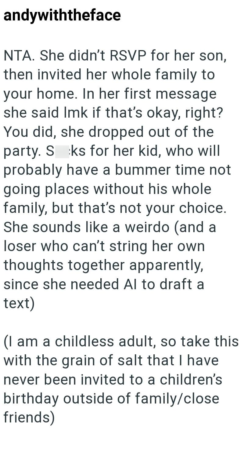 andywiththeface NTA. She didn't RSVP for her son, then invited her whole family to your home. In her first message she said Imk if that's okay, right? You did, she dropped out of the party. S ks for her kid, who will probably have a bummer time not going places without his whole family, but that's not your choice. She sounds like a weirdo (and a loser who can't string her own thoughts together apparently, since she needed Al to draft a text) (I am a childless adult, so take this with the grain o