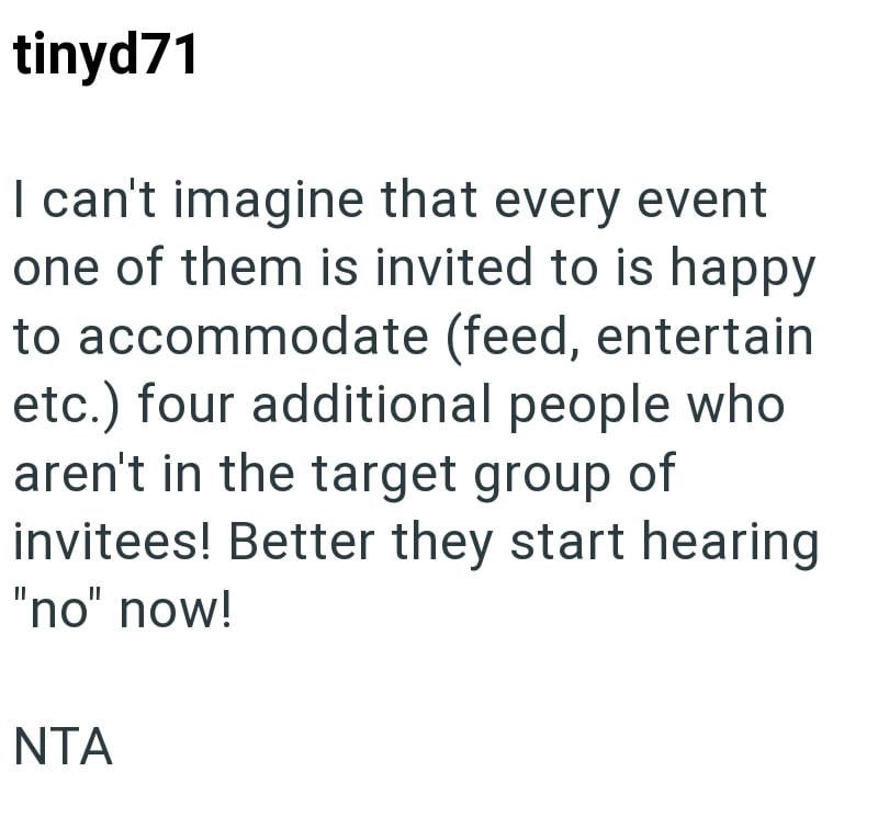 tinyd71 I can't imagine that every event one of them is invited to is happy to accommodate (feed, entertain etc.) four additional people who aren't in the target group of invitees! Better they start hearing "no" now! NTA