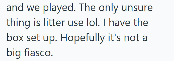 and we played. The only unsure thing is litter use lol. I have the box set up. Hopefully it's not a big fiasco.