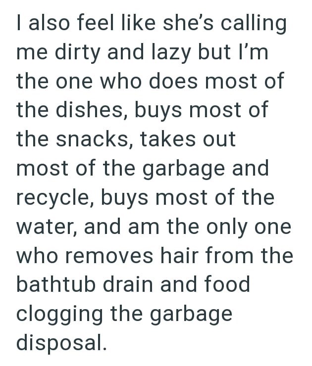 I also feel like she's calling me dirty and lazy but I'm the one who does most of the dishes, buys most of the snacks, takes out most of the garbage and recycle, buys most of the water, and am the only one who removes hair from the bathtub drain and food clogging the garbage disposal.