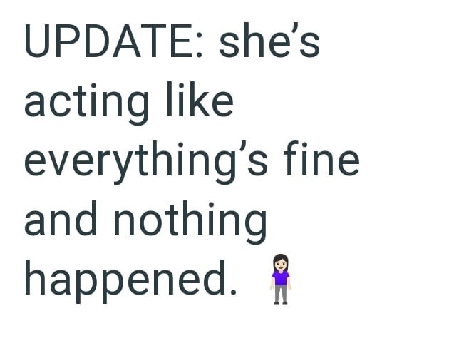 UPDATE: she's acting like everything's fine and nothing happened. *