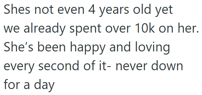 Shes not even 4 years old yet we already spent over 10k on her. She's been happy and loving every second of it- never down for a day