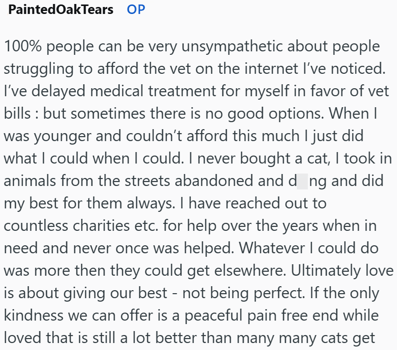 Painted Oak Tears OP 100% people can be very unsympathetic about people struggling to afford the vet on the internet I've noticed. I've delayed medical treatment for myself in favor of vet bills: but sometimes there is no good options. When I was younger and couldn't afford this much I just did what I could when I could. I never bought a cat, I took in animals from the streets abandoned and dong and did my best for them always. I have reached out to countless charities etc. for help over the yea