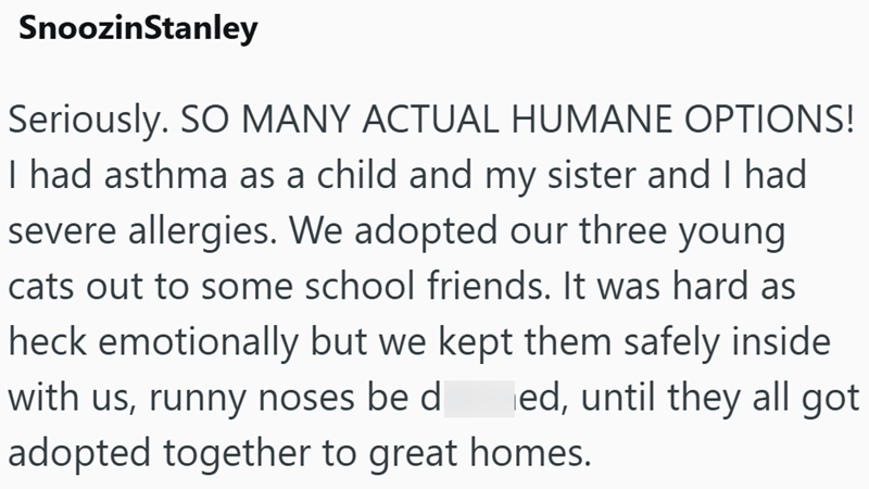 SnoozinStanley Seriously. SO MANY ACTUAL HUMANE OPTIONS! I had asthma as a child and my sister and I had severe allergies. We adopted our three young cats out to some school friends. It was hard as heck emotionally but we kept them safely inside with us, runny noses be d ed, until they all got adopted together to great homes.