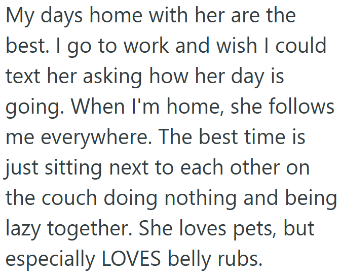 My days home with her are the best. I go to work and wish I could text her asking how her day is going. When I'm home, she follows me everywhere. The best time is just sitting next to each other on the couch doing nothing and being lazy together. She loves pets, but especially LOVES belly rubs.