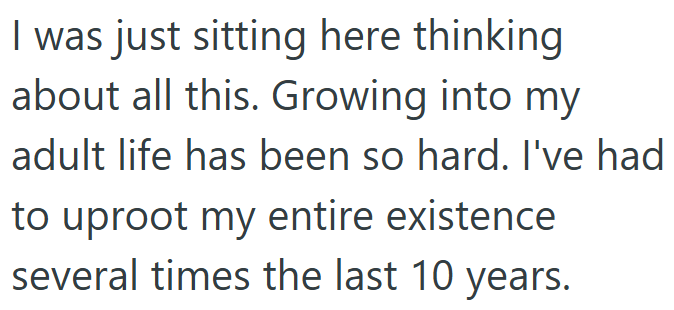 I was just sitting here thinking about all this. Growing into my adult life has been so hard. I've had to uproot my entire existence several times the last 10 years.