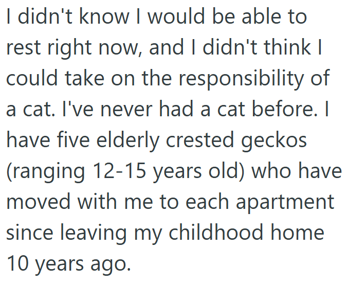 I didn't know I would be able to rest right now, and I didn't think I could take on the responsibility of a cat. I've never had a cat before. I have five elderly crested geckos (ranging 12-15 years old) who have moved with me to each apartment since leaving my childhood home 10 years ago.