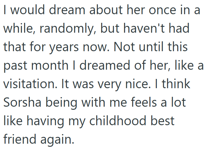 I would dream about her once in a while, randomly, but haven't had that for years now. Not until this past month I dreamed of her, like a visitation. It was very nice. I think Sorsha being with me feels a lot like having my childhood best friend again.