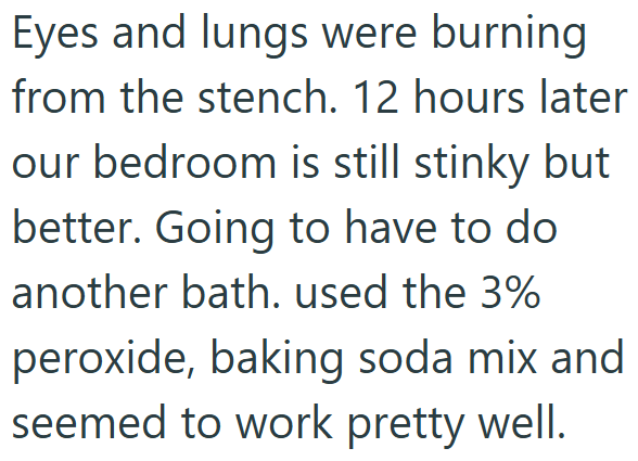 Eyes and lungs were burning from the stench. 12 hours later our bedroom is still stinky but better. Going to have to do another bath. used the 3% peroxide, baking soda mix and seemed to work pretty well.