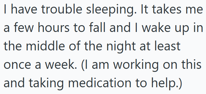 I have trouble sleeping. It takes me a few hours to fall and I wake up in the middle of the night at least once a week. (I am working on this and taking medication to help.)