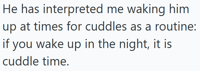 He has interpreted me waking him up at times for cuddles as a routine: if you wake up in the night, it is cuddle time.