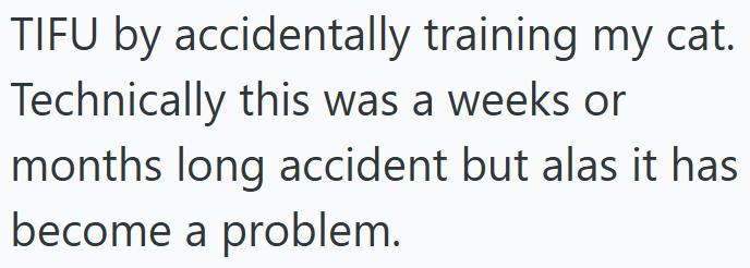TIFU by accidentally training my cat. Technically this was a weeks or months long accident but alas it has become a problem.