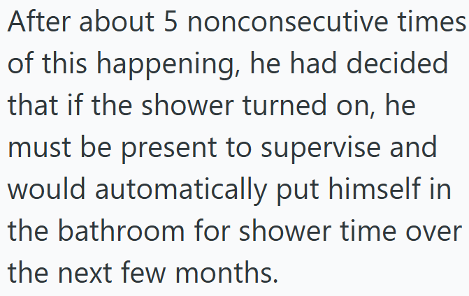 After about 5 nonconsecutive times of this happening, he had decided. that if the shower turned on, he must be present to supervise and would automatically put himself in the bathroom for shower time over the next few months.