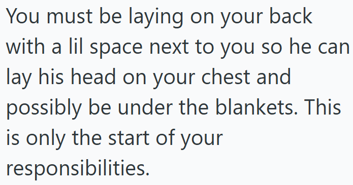 You must be laying on your back with a lil space next to you so he can lay his head on your chest and possibly be under the blankets. This is only the start of your responsibilities.