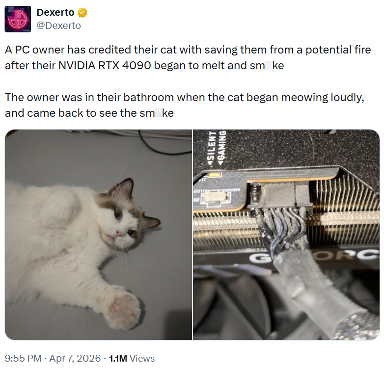 Dexerto @Dexerto A PC owner has credited their cat with saving them from a potential fire after their NVIDIA RTX 4090 began to melt and smoke The owner was in their bathroom when the cat began meowing loudly, and came back to see the smoke 9:55 PM - Apr 7, 2026 1.1M Views SILENT GAMING ORC