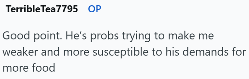 Terrible Tea7795 OP Good point. He's probs trying to make me weaker and more susceptible to his demands for more food